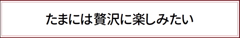 たまには贅沢に楽しみたい