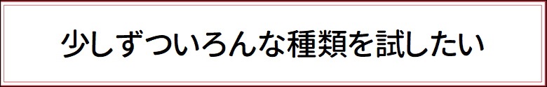 少しずついろんな種類を試したい