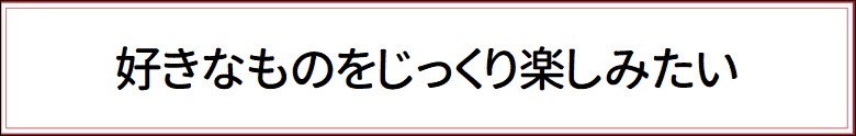 好きなものをじっくり楽しみたい